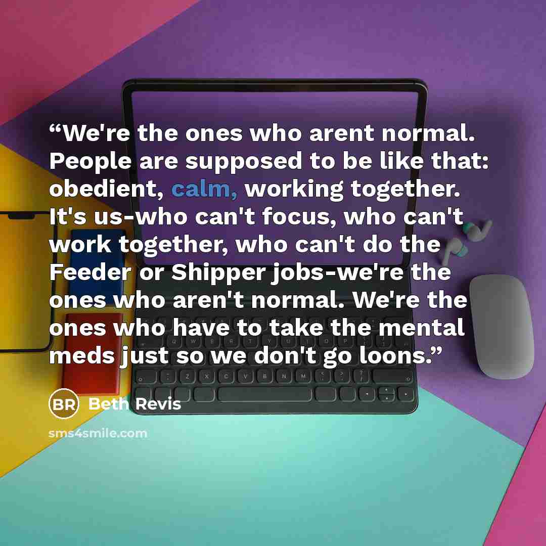 “We're the ones who arent normal. People are supposed to be like that: obedient, calm, working together. It's us-who can't focus, who can't work together, who can't do the Feeder or Shipper jobs-we're the ones who aren't normal. We're the ones who have to take the mental meds just so we don't go…” quote by Beth Revis