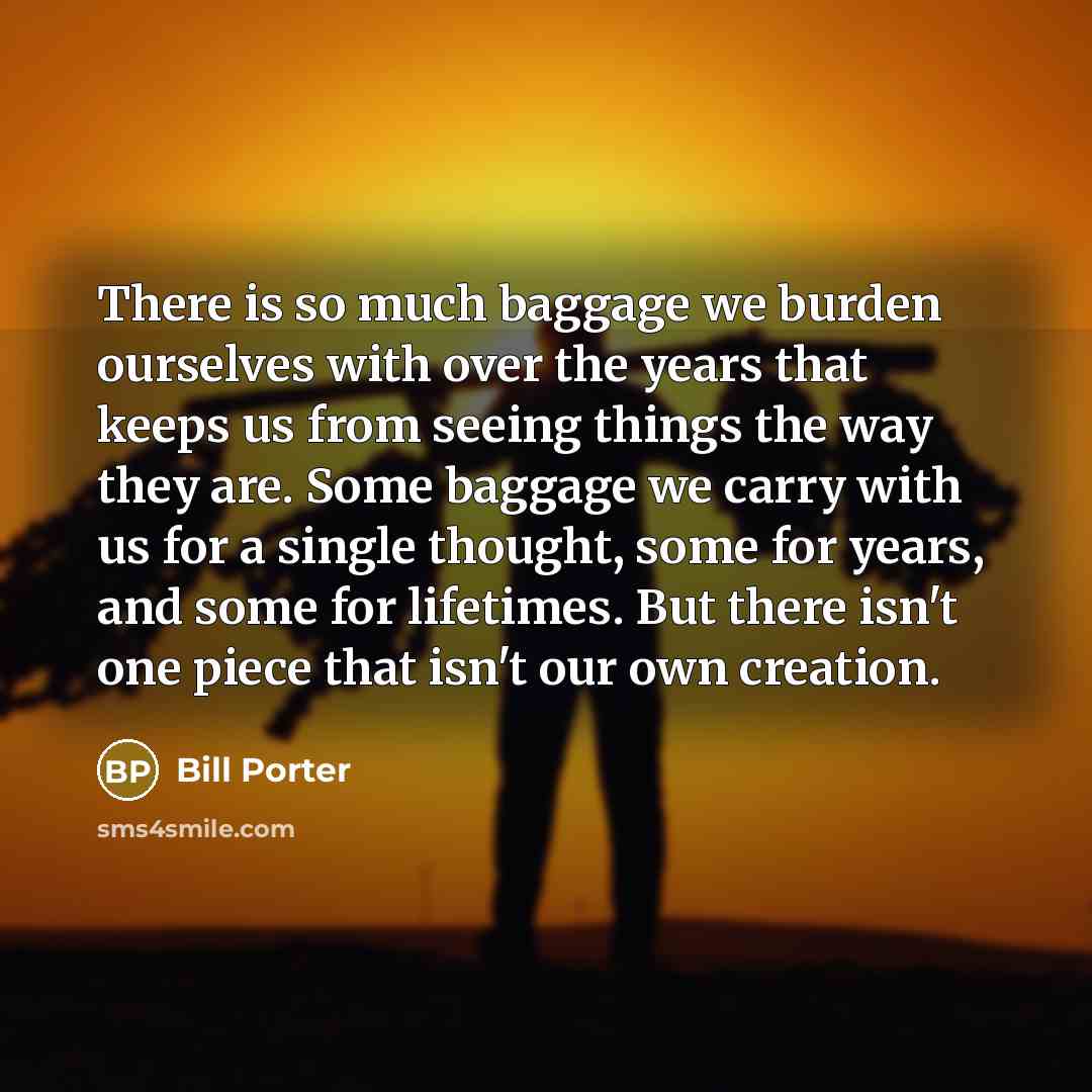 “There is so much baggage we burden ourselves with over the years that keeps us from seeing things the way they are. Some baggage we carry with us for a single thought, some for years, and some for lifetimes. But there isn't one piece that isn't our own creation.” quote by Bill Porter