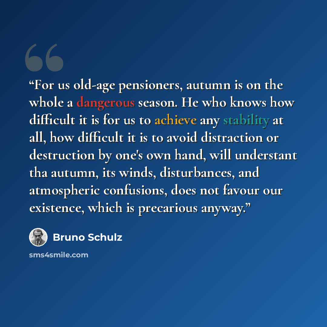 “For us old-age pensioners, autumn is on the whole a dangerous season. He who knows how difficult it is for us to achieve any stability at all, how difficult it is to avoid distraction or destruction by one's own hand, will understant tha autumn, its winds, disturbances, and atmospheric confusions…” quote by Bruno Schulz