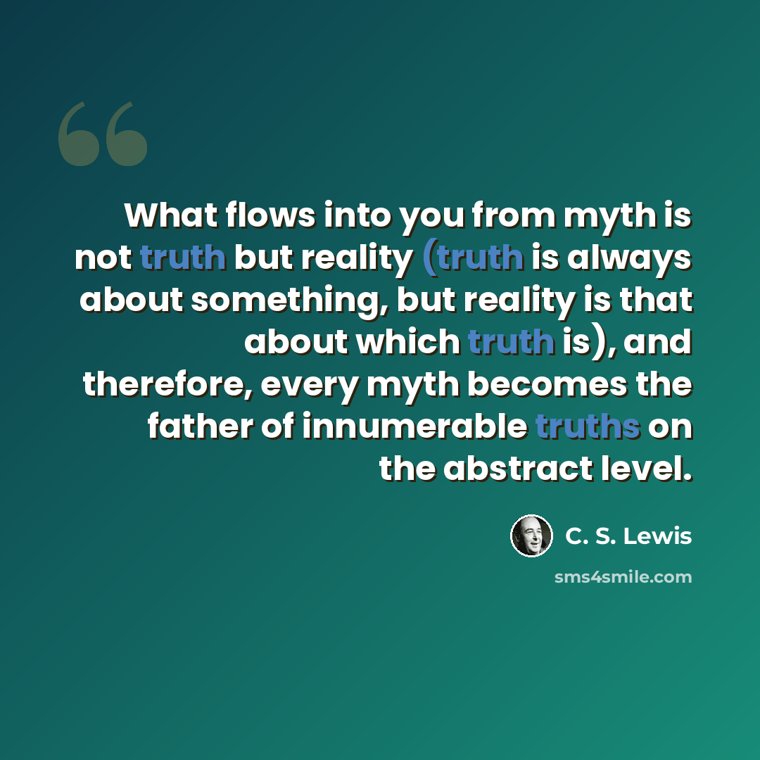 “What flows into you from myth is not truth but reality (truth is always about something, but reality is that about which truth is), and therefore, every myth becomes the father of innumerable truths on the abstract level.” quote by C. S. Lewis
