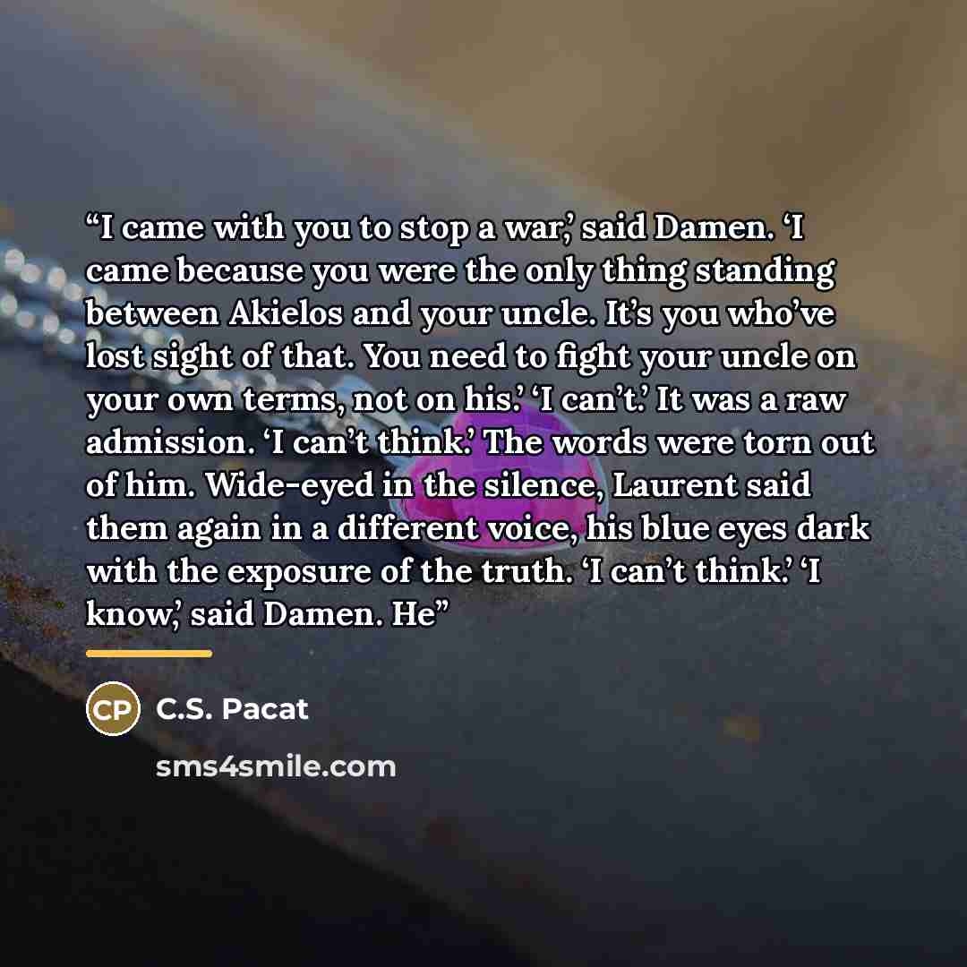 “I came with you to stop a war,’ said Damen. ‘I came because you were the only thing standing between Akielos and your uncle. It’s you who’ve lost sight of that. You need to fight your uncle on your own terms, not on his.’ ‘I can’t.’ It was a raw admission. ‘I can’t think.’ The words were torn out…” quote by C.S. Pacat