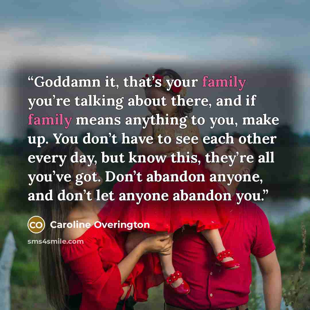 “Goddamn it, that’s your family you’re talking about there, and if family means anything to you, make up. You don’t have to see each other every day, but know this, they’re all you’ve got. Don’t abandon anyone, and don’t let anyone abandon you.” quote by Caroline Overington