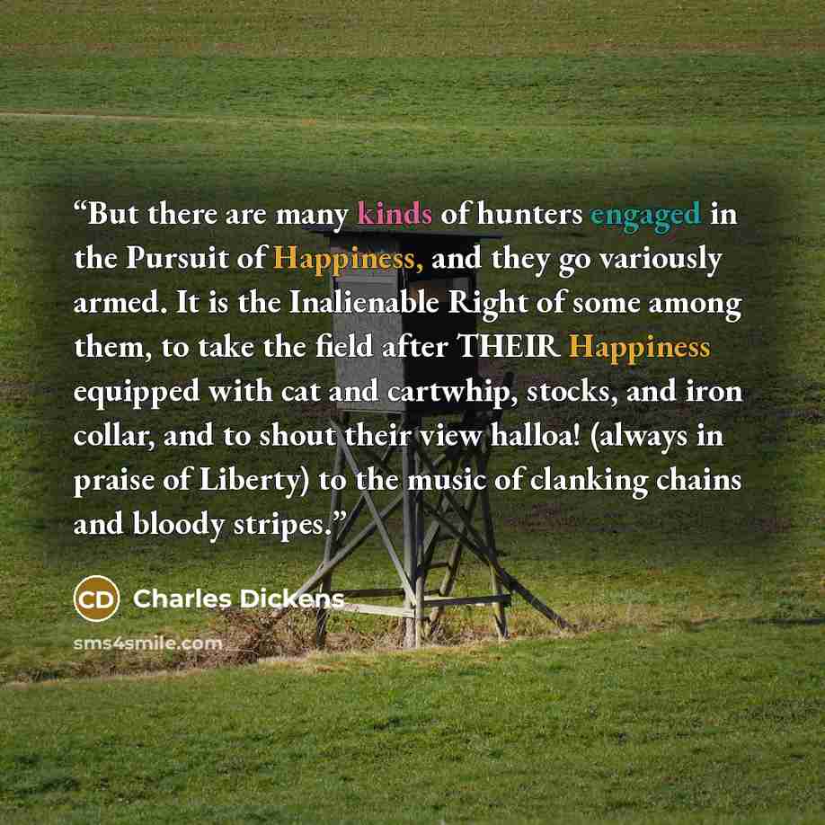 “But there are many kinds of hunters engaged in the Pursuit of Happiness, and they go variously armed. It is the Inalienable Right of some among them, to take the field after THEIR Happiness equipped with cat and cartwhip, stocks, and iron collar, and to shout their view halloa! (always in praise…” quote by Charles Dickens
