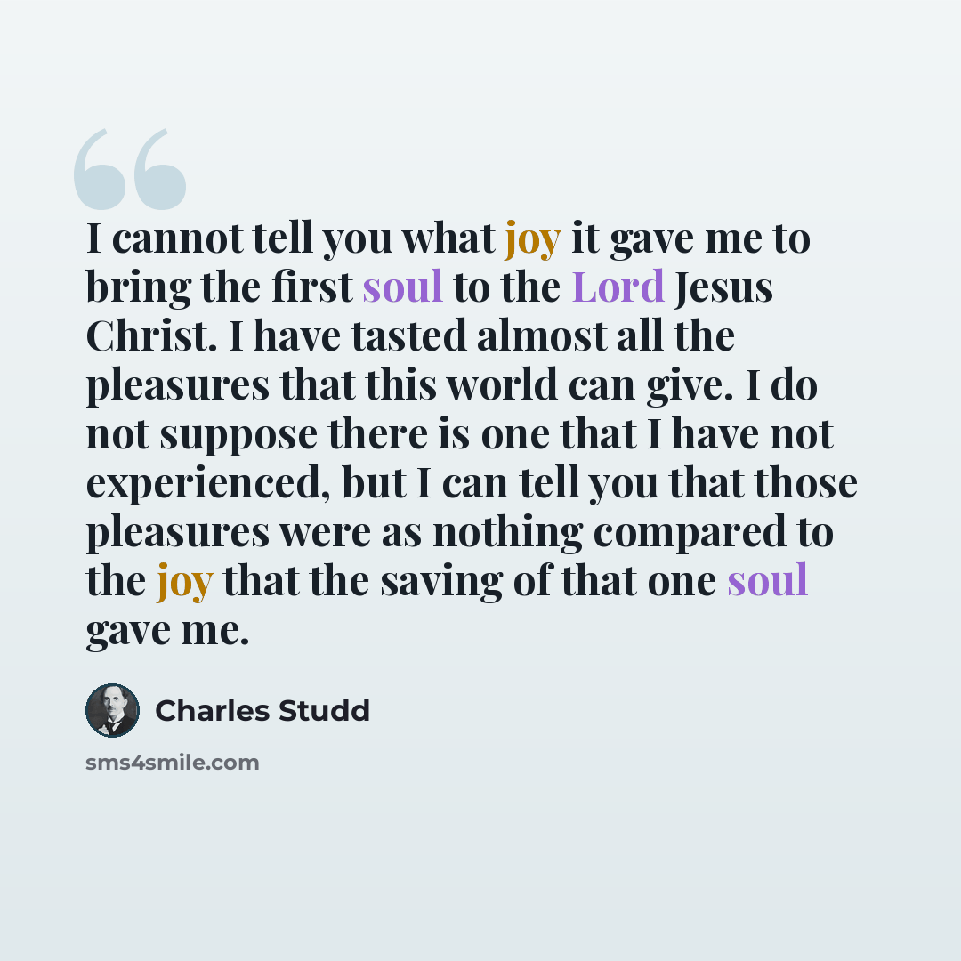 “I cannot tell you what joy it gave me to bring the first soul to the Lord Jesus Christ. I have tasted almost all the pleasures that this world can give. I do not suppose there is one that I have not experienced, but I can tell you that those pleasures were as nothing compared to the joy that the…” quote by Charles Studd