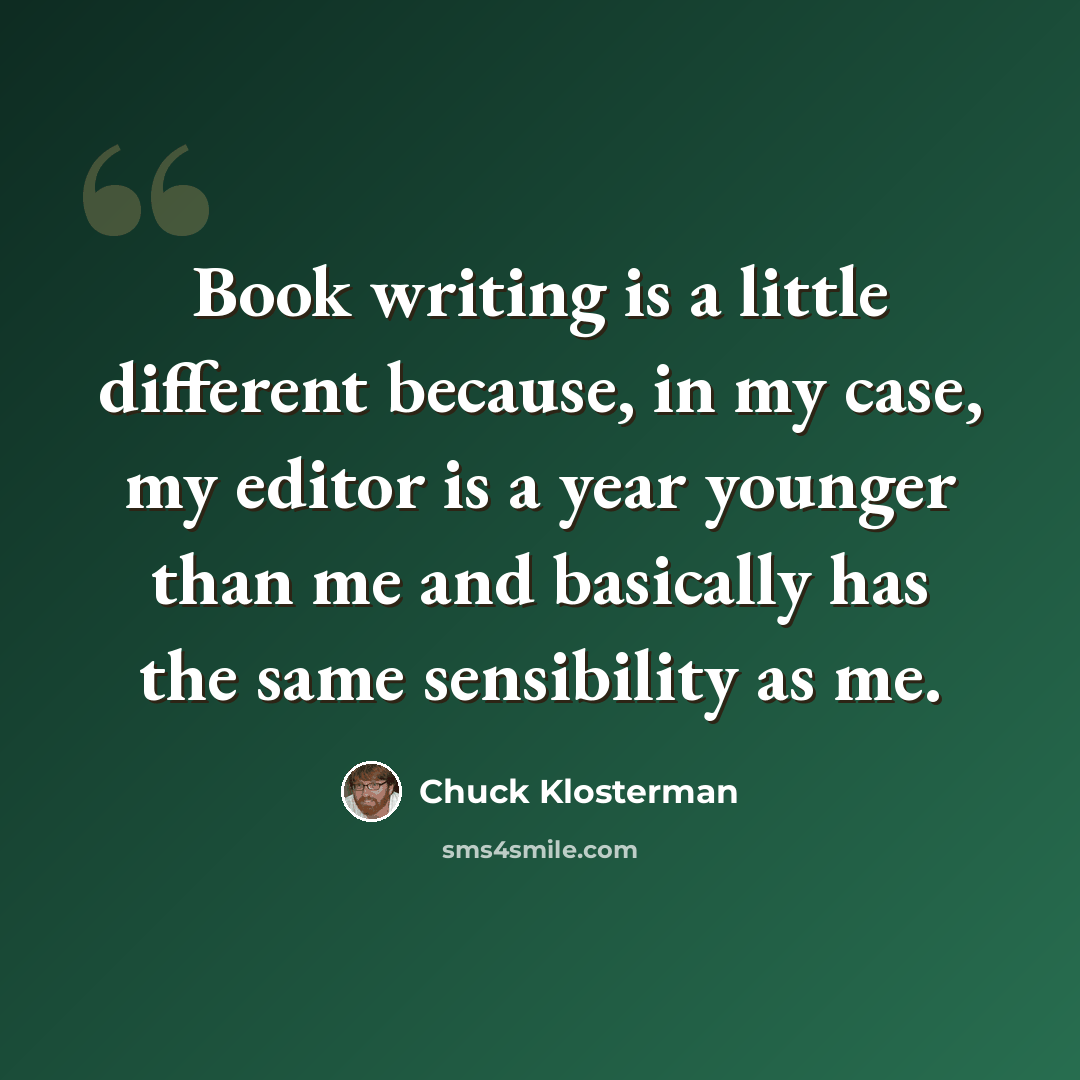 “Book writing is a little different because, in my case, my editor is a year younger than me and basically has the same sensibility as me.” quote by Chuck Klosterman