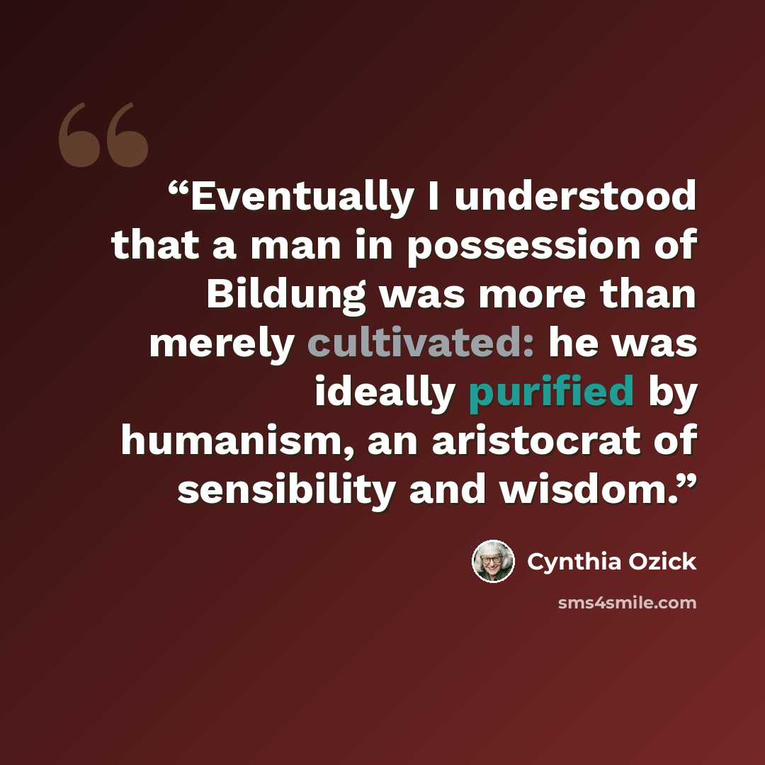 “Eventually I understood that a man in possession of Bildung was more than merely cultivated: he was ideally purified by humanism, an aristocrat of sensibility and wisdom.” quote by Cynthia Ozick