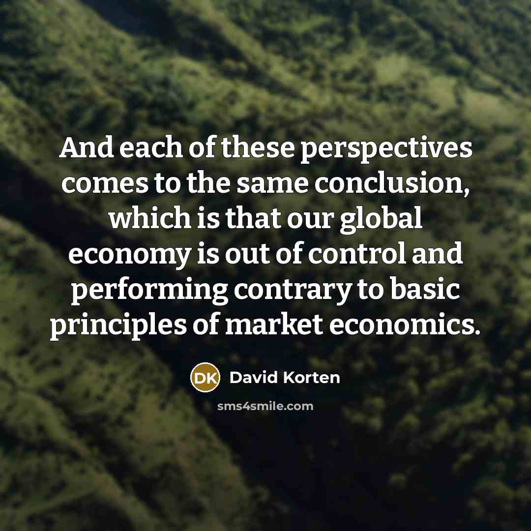“And each of these perspectives comes to the same conclusion, which is that our global economy is out of control and performing contrary to basic principles of market economics.” quote by David Korten