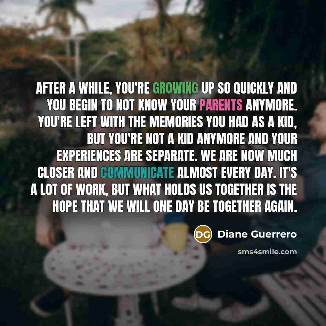 “After a while, you're growing up so quickly and you begin to not know your parents anymore. You're left with the memories you had as a kid, but you're not a kid anymore and your experiences are separate. We are now much closer and communicate almost every day. It's a lot of work, but what holds us…” quote by Diane Guerrero