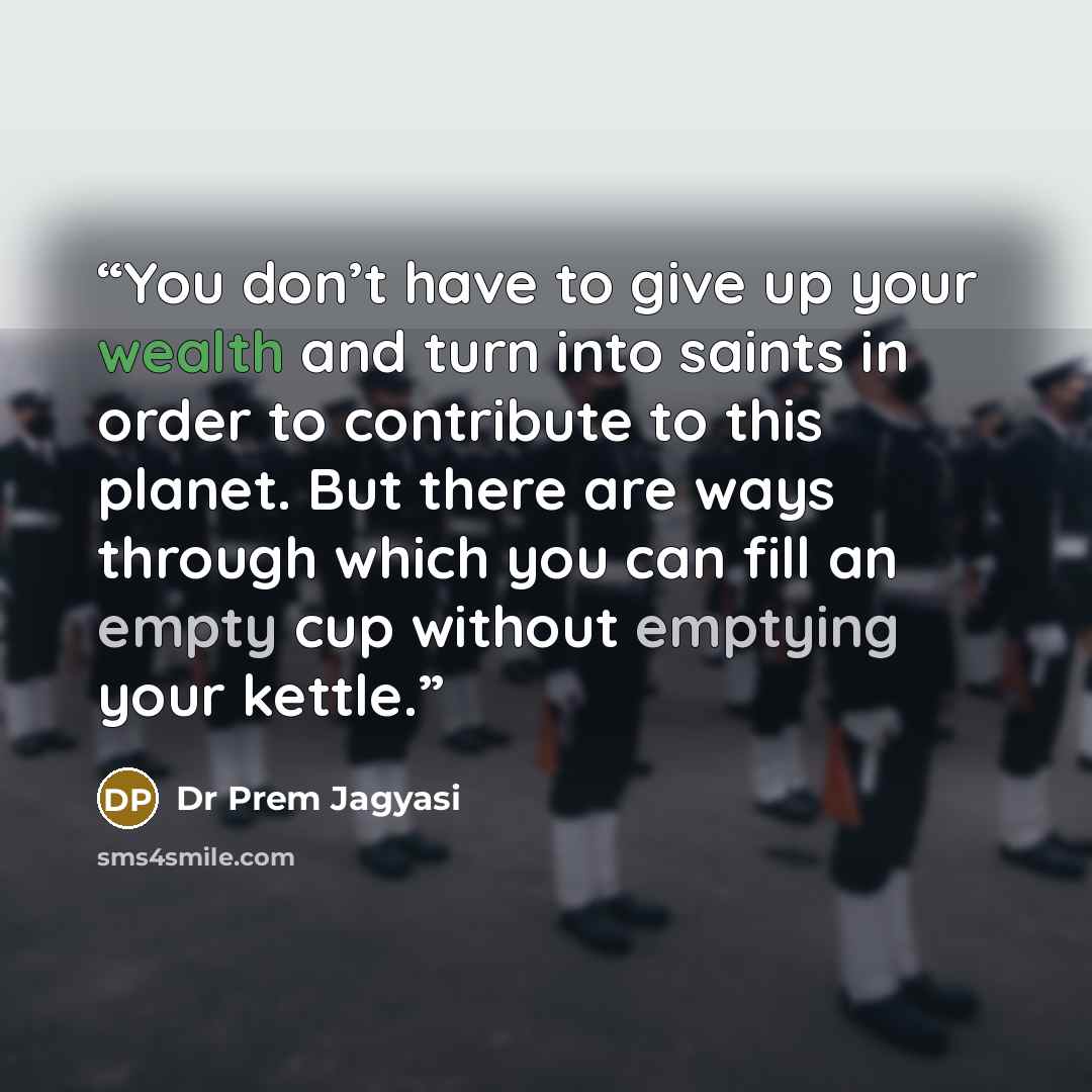 “You don’t have to give up your wealth and turn into saints in order to contribute to this planet. But there are ways through which you can fill an empty cup without emptying your kettle.” quote by Dr Prem Jagyasi