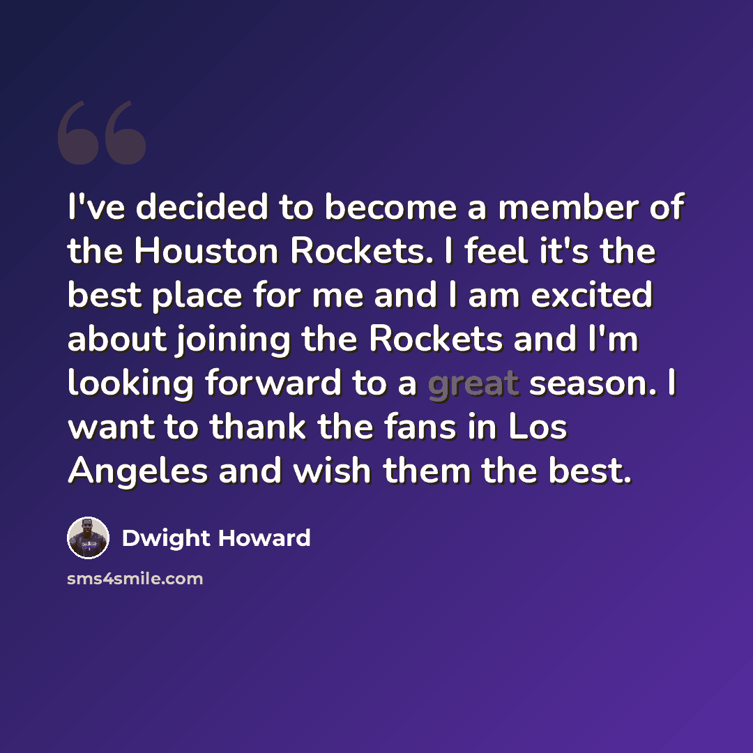 “I've decided to become a member of the Houston Rockets. I feel it's the best place for me and I am excited about joining the Rockets and I'm looking forward to a great season. I want to thank the fans in Los Angeles and wish them the best.” quote by Dwight Howard