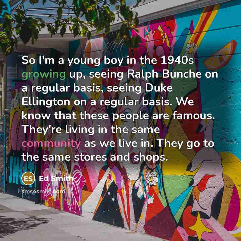 “So I'm a young boy in the 1940s growing up, seeing Ralph Bunche on a regular basis, seeing Duke Ellington on a regular basis. We know that these people are famous. They're living in the same community as we live in. They go to the same stores and shops.” quote by Ed Smith
