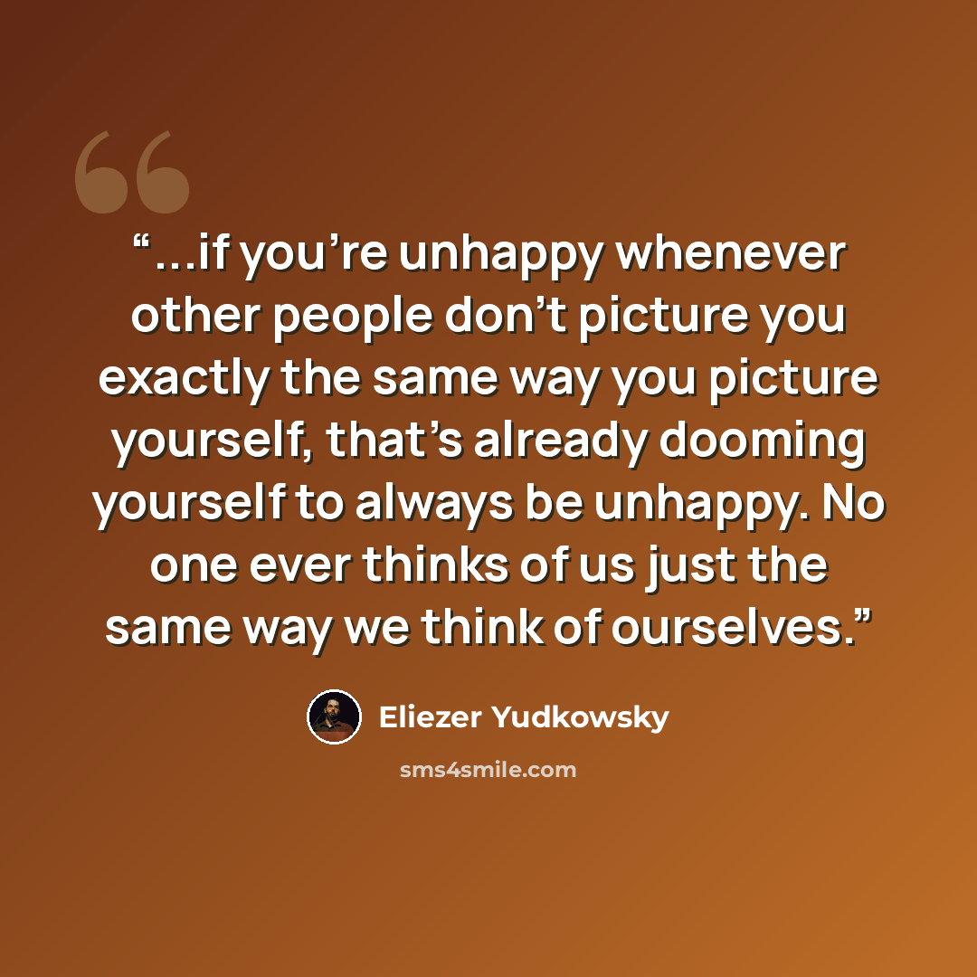 “...if you're unhappy whenever other people don't picture you exactly the same way you picture yourself, that's already dooming yourself to always be unhappy. No one ever thinks of us just the same way we think of ourselves.” quote by Eliezer Yudkowsky