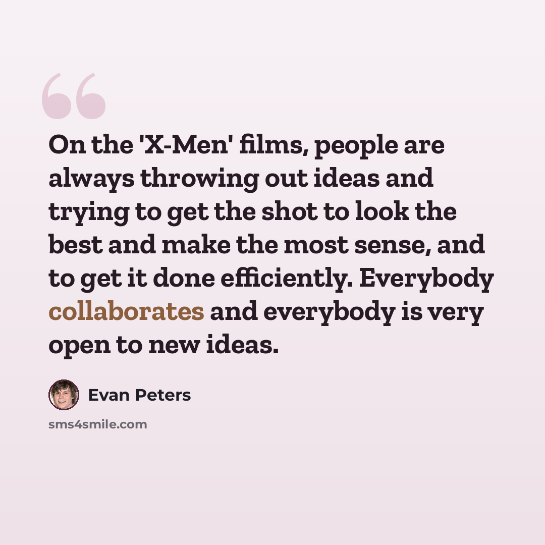 “On the 'X-Men' films, people are always throwing out ideas and trying to get the shot to look the best and make the most sense, and to get it done efficiently. Everybody collaborates and everybody is very open to new ideas.” quote by Evan Peters