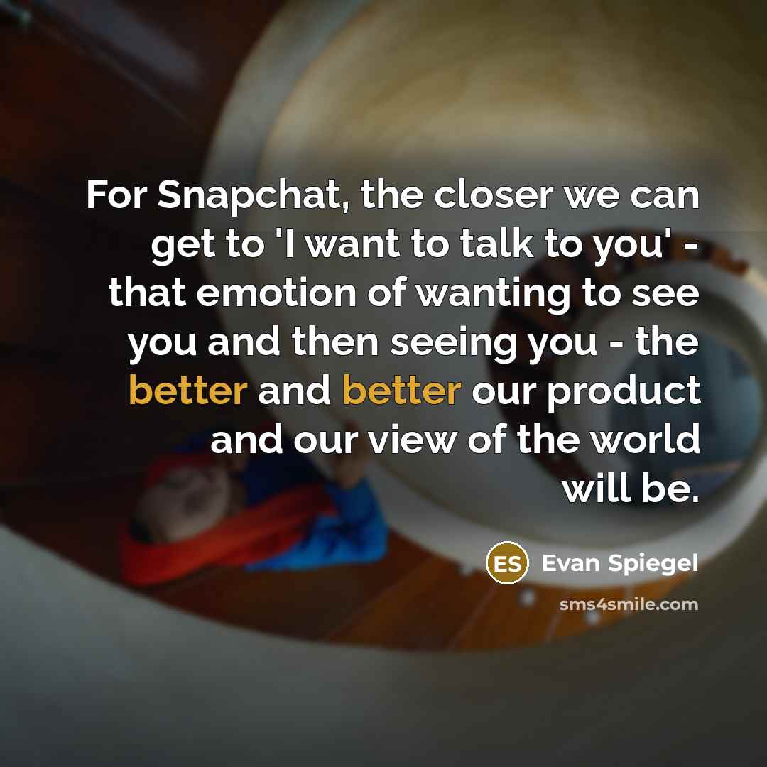 “For Snapchat, the closer we can get to 'I want to talk to you' - that emotion of wanting to see you and then seeing you - the better and better our product and our view of the world will be.” quote by Evan Spiegel