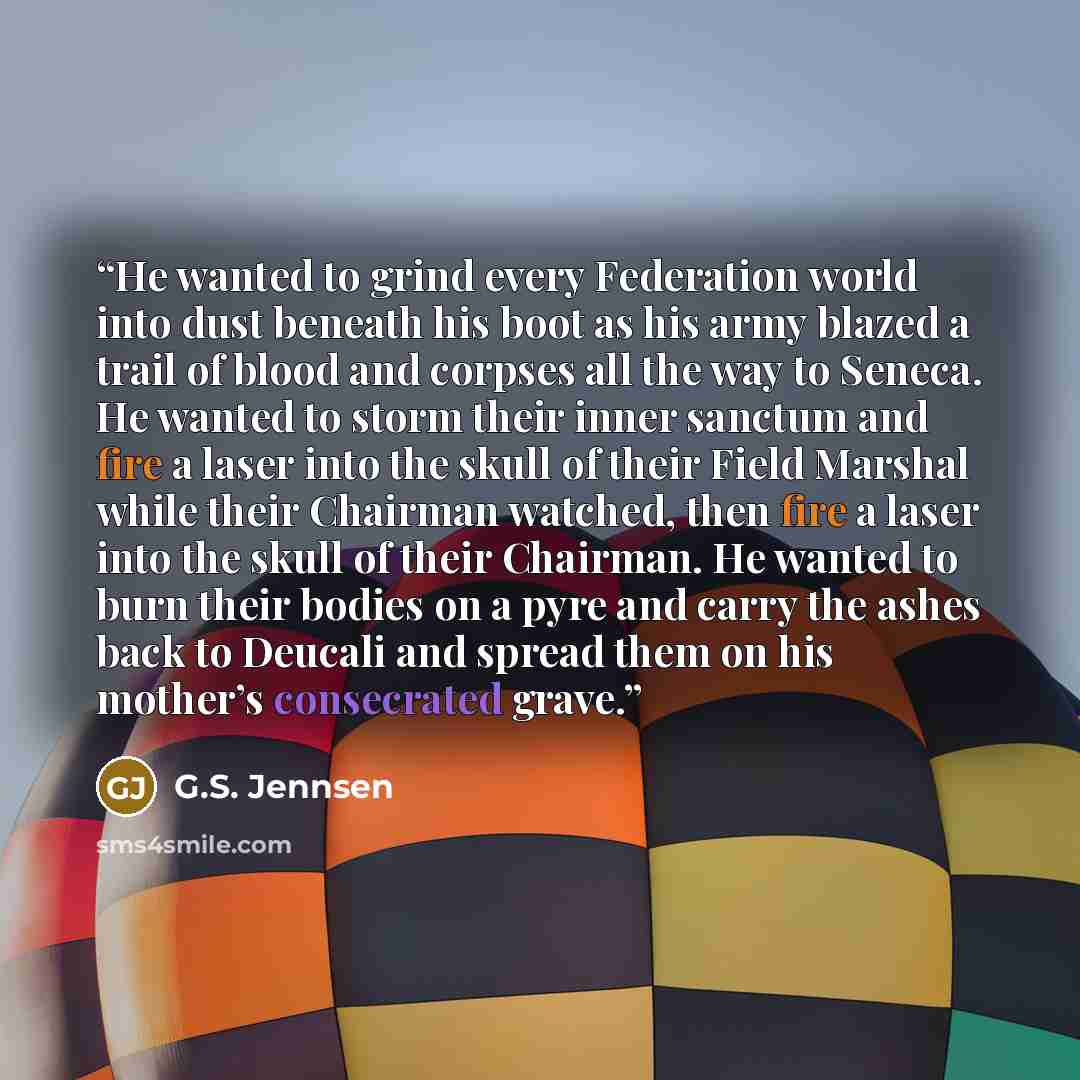 “He wanted to grind every Federation world into dust beneath his boot as his army blazed a trail of blood and corpses all the way to Seneca. He wanted to storm their inner sanctum and fire a laser into the skull of their Field Marshal while their Chairman watched, then fire a laser into the skull…” quote by G.S. Jennsen
