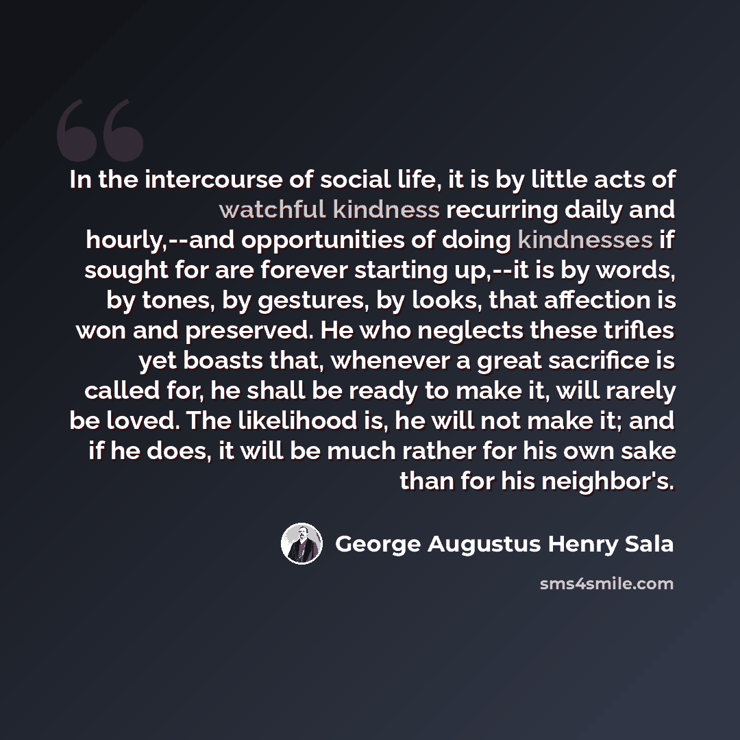 “In the intercourse of social life, it is by little acts of watchful kindness recurring daily and hourly,--and opportunities of doing kindnesses if sought for are forever starting up,--it is by words, by tones, by gestures, by looks, that affection is won and preserved. He who neglects these…” quote by George Augustus Henry Sala