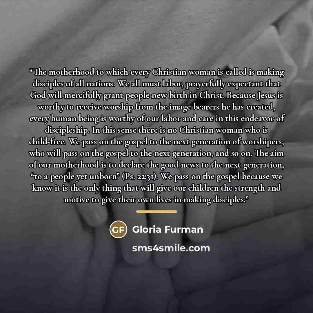 “The motherhood to which every Christian woman is called is making disciples of all nations. We all must labor, prayerfully expectant that God will mercifully grant people new birth in Christ. Because Jesus is worthy to receive worship from the image bearers he has created, every human being is…” quote by Gloria Furman