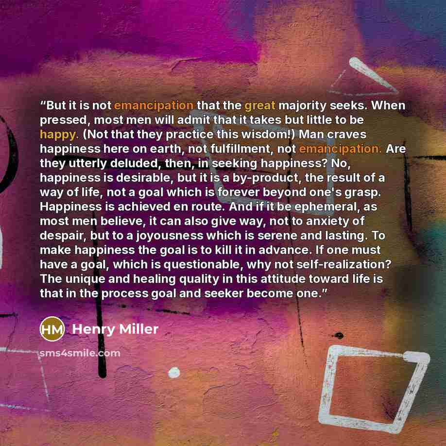 “But it is not emancipation that the great majority seeks. When pressed, most men will admit that it takes but little to be happy. (Not that they practice this wisdom!) Man craves happiness here on earth, not fulfillment, not emancipation. Are they utterly deluded, then, in seeking happiness? No…” quote by Henry Miller