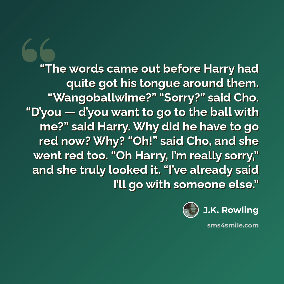 “The words came out before Harry had quite got his tongue around them. “Wangoballwime?” “Sorry?” said Cho. “D’you — d’you want to go to the ball with me?” said Harry. Why did he have to go red now? Why? “Oh!” said Cho, and she went red too. “Oh Harry, I’m really sorry,” and she truly looked it…” quote by J.K. Rowling