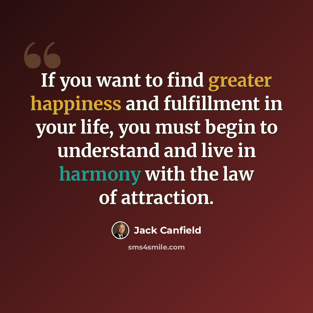 “If you want to find greater happiness and fulfillment in your life, you must begin to understand and live in harmony with the law of attraction.” quote by Jack Canfield