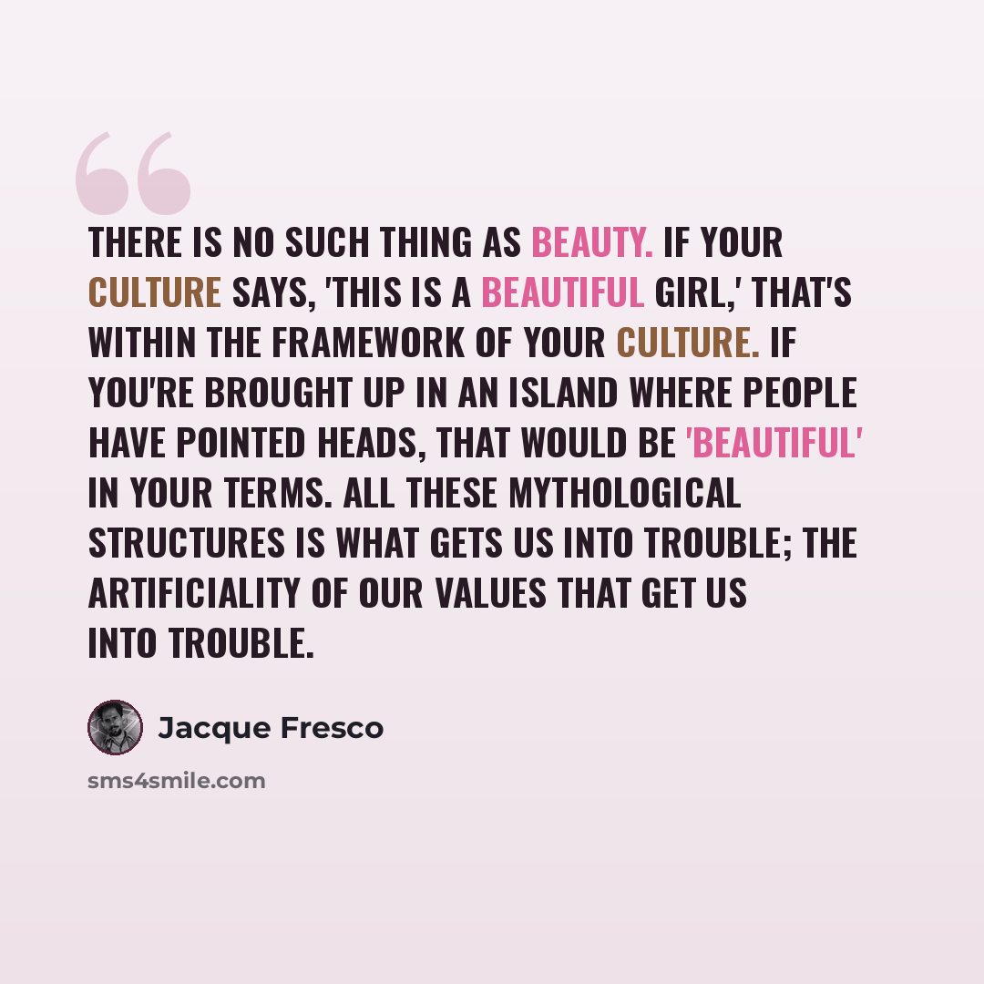 “There is no such thing as beauty. If your culture says, 'This is a beautiful girl,' that's within the framework of your culture. If you're brought up in an island where people have pointed heads, that would be 'beautiful' in your terms. All these mythological structures is what gets us into…” quote by Jacque Fresco