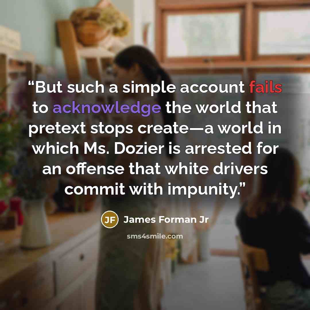 “But such a simple account fails to acknowledge the world that pretext stops create—a world in which Ms. Dozier is arrested for an offense that white drivers commit with impunity.” quote by James Forman Jr