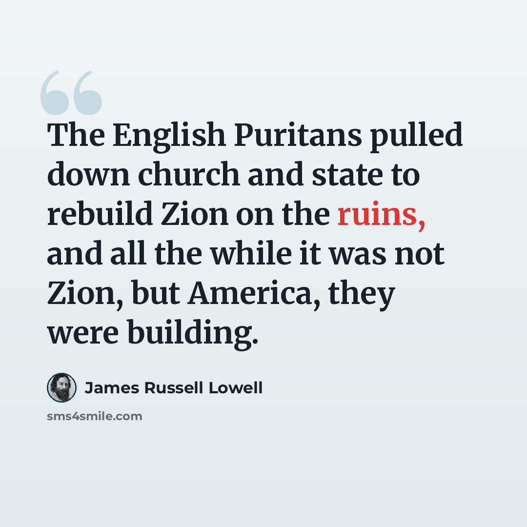 “The English Puritans pulled down church and state to rebuild Zion on the ruins, and all the while it was not Zion, but America, they were building.” quote by James Russell Lowell
