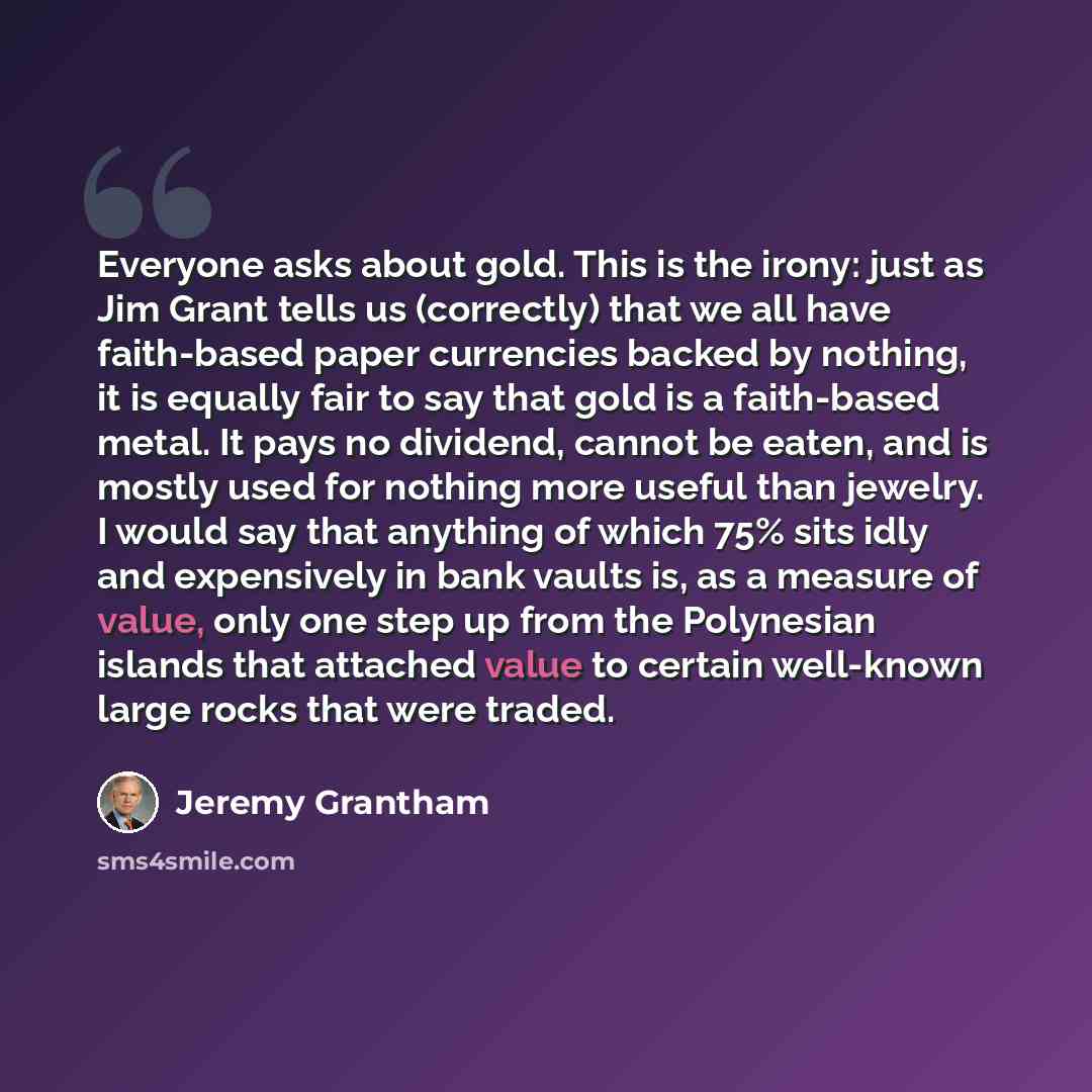 “Everyone asks about gold. This is the irony: just as Jim Grant tells us (correctly) that we all have faith-based paper currencies backed by nothing, it is equally fair to say that gold is a faith-based metal. It pays no dividend, cannot be eaten, and is mostly used for nothing more useful than…” quote by Jeremy Grantham