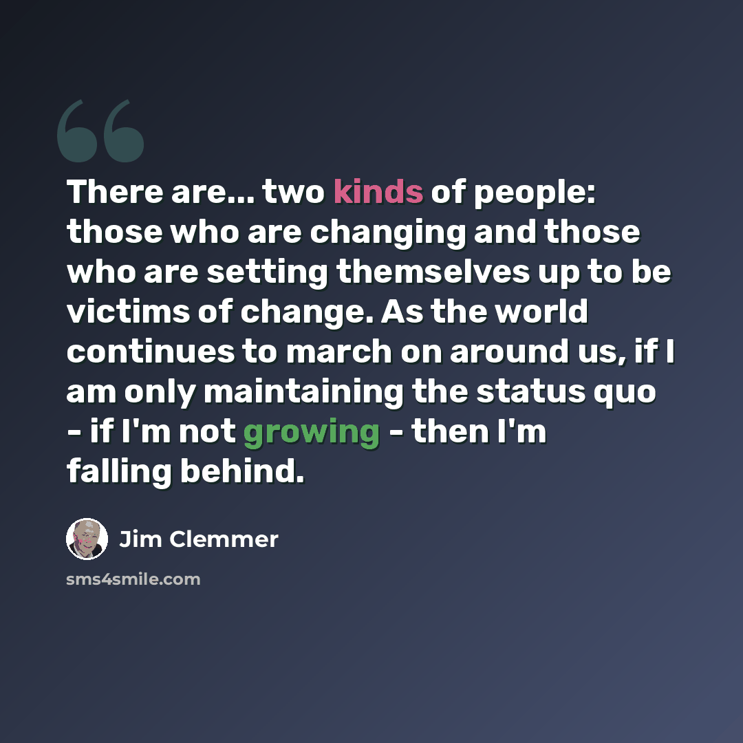 “There are... two kinds of people: those who are changing and those who are setting themselves up to be victims of change. As the world continues to march on around us, if I am only maintaining the status quo - if I'm not growing - then I'm falling behind.” quote by Jim Clemmer