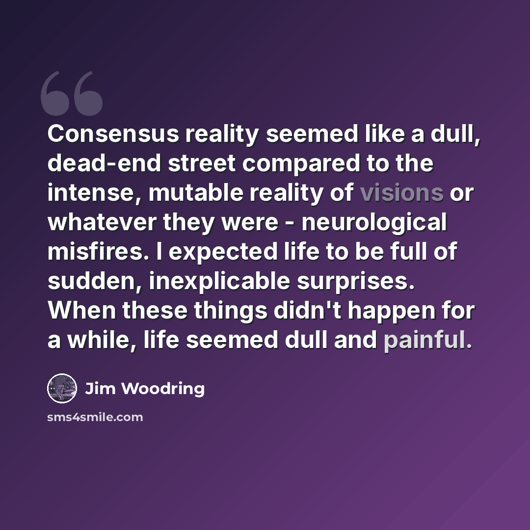 “Consensus reality seemed like a dull, dead-end street compared to the intense, mutable reality of visions or whatever they were - neurological misfires. I expected life to be full of sudden, inexplicable surprises. When these things didn't happen for a while, life seemed dull and painful.” quote by Jim Woodring