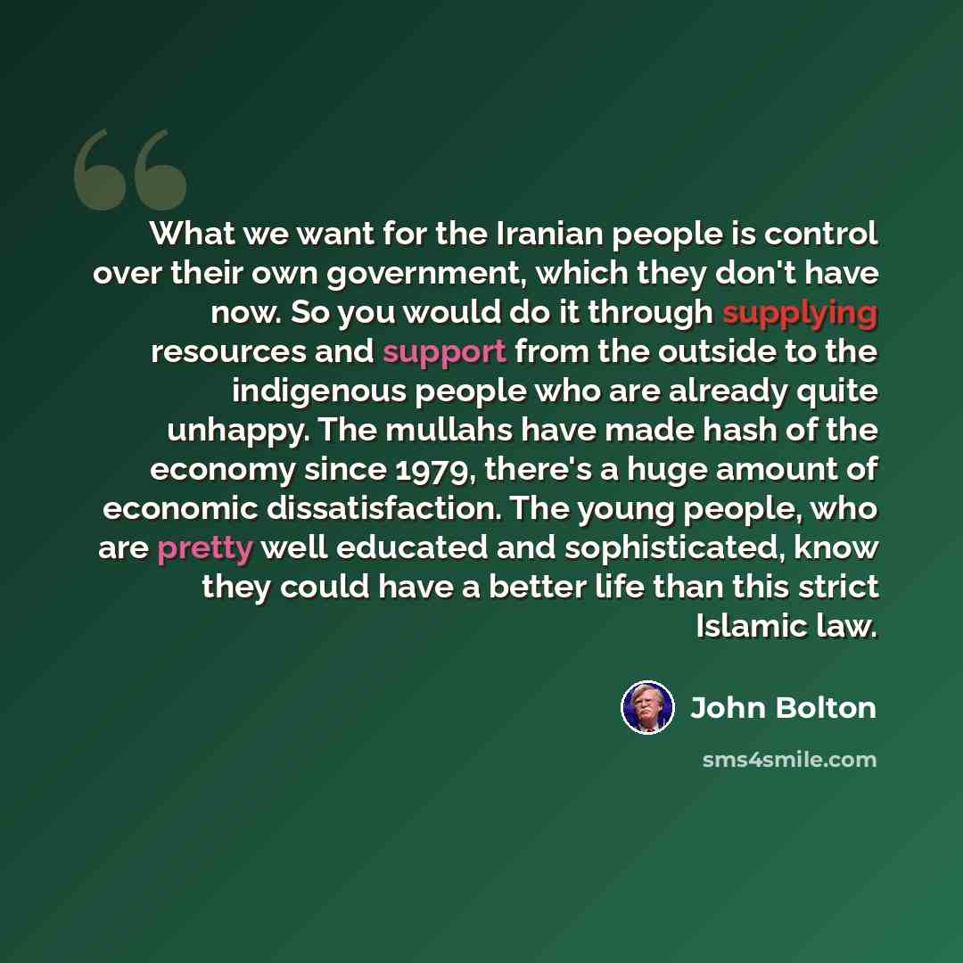 “What we want for the Iranian people is control over their own government, which they don't have now. So you would do it through supplying resources and support from the outside to the indigenous people who are already quite unhappy. The mullahs have made hash of the economy since 1979, there's a…” quote by John Bolton