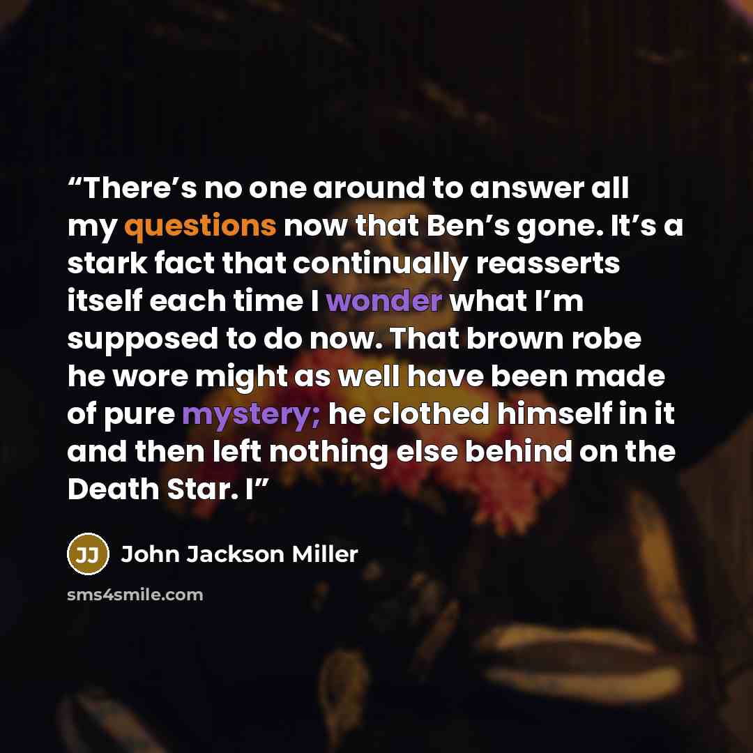 “There’s no one around to answer all my questions now that Ben’s gone. It’s a stark fact that continually reasserts itself each time I wonder what I’m supposed to do now. That brown robe he wore might as well have been made of pure mystery; he clothed himself in it and then left nothing else behind…” quote by John Jackson Miller