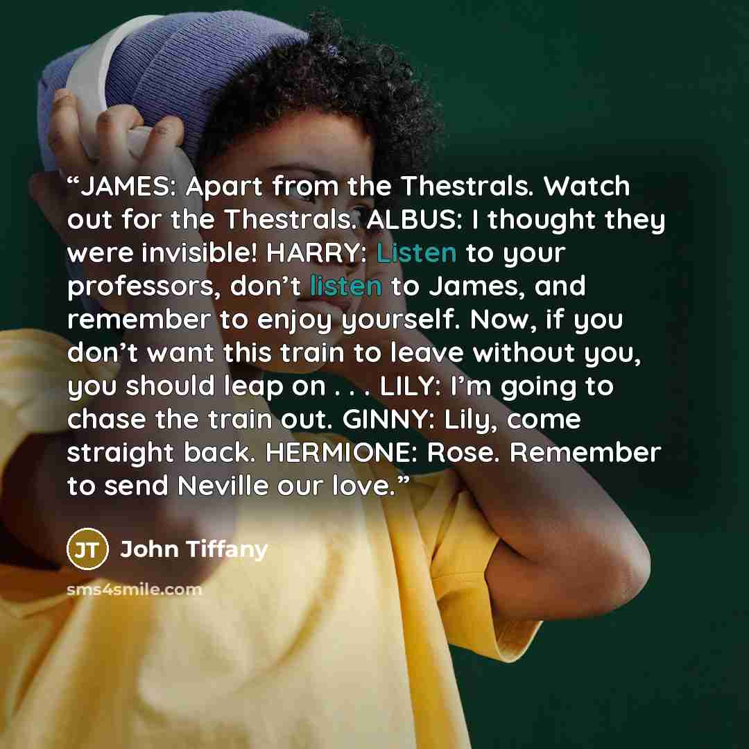 “JAMES: Apart from the Thestrals. Watch out for the Thestrals. ALBUS: I thought they were invisible! HARRY: Listen to your professors, don’t listen to James, and remember to enjoy yourself. Now, if you don’t want this train to leave without you, you should leap on . . . LILY: I’m going to chase the…” quote by John Tiffany
