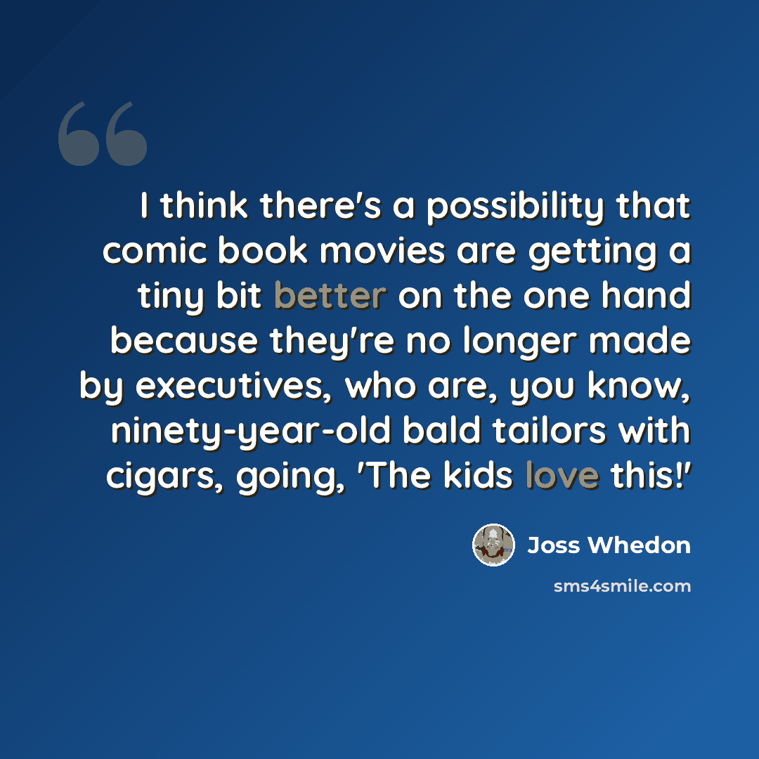 “I think there's a possibility that comic book movies are getting a tiny bit better on the one hand because they're no longer made by executives, who are, you know, ninety-year-old bald tailors with cigars, going, 'The kids love this!'” quote by Joss Whedon