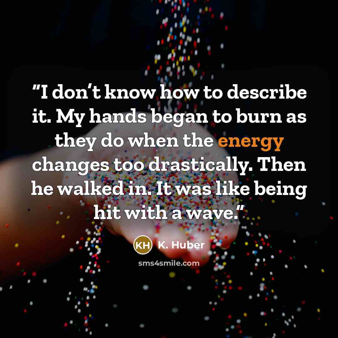“I don’t know how to describe it. My hands began to burn as they do when the energy changes too drastically. Then he walked in. It was like being hit with a wave.” quote by K. Huber