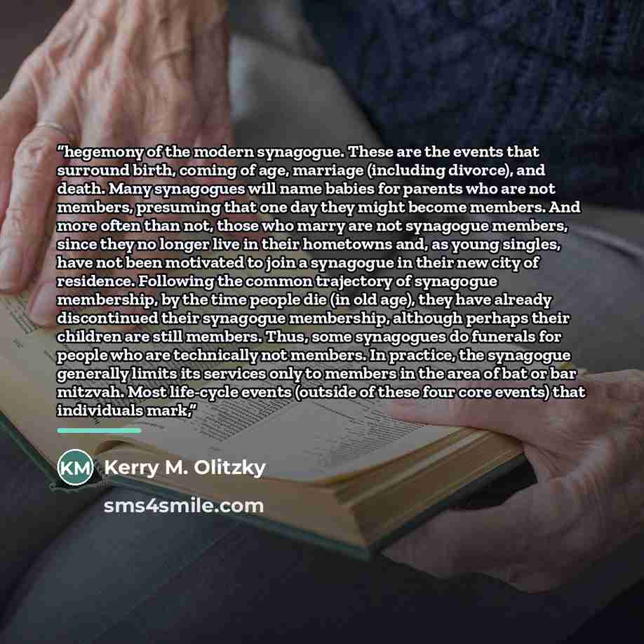 “hegemony of the modern synagogue. These are the events that surround birth, coming of age, marriage (including divorce), and death. Many synagogues will name babies for parents who are not members, presuming that one day they might become members. And more often than not, those who marry are not…” quote by Kerry M. Olitzky