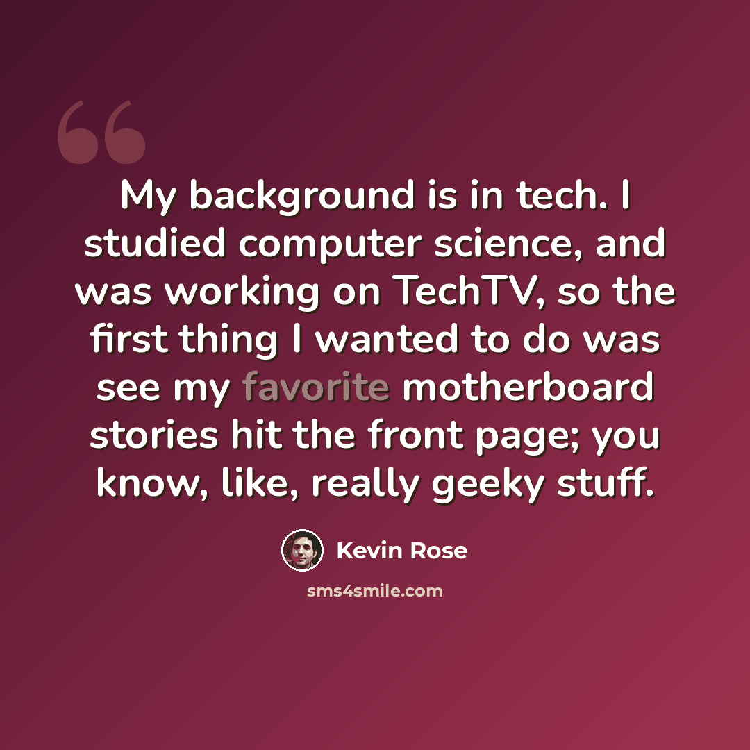“My background is in tech. I studied computer science, and was working on TechTV, so the first thing I wanted to do was see my favorite motherboard stories hit the front page; you know, like, really geeky stuff.” quote by Kevin Rose