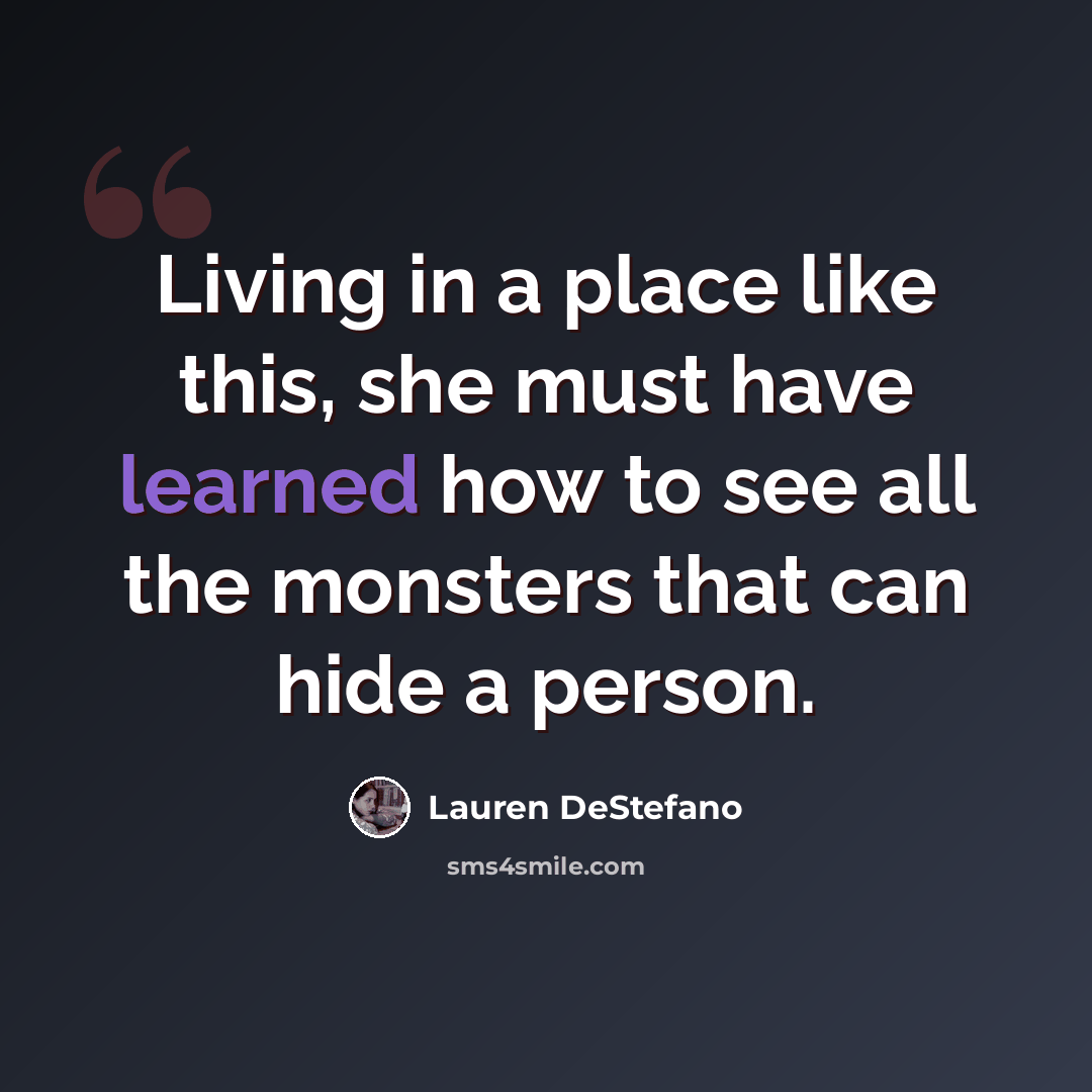 “Living in a place like this, she must have learned how to see all the monsters that can hide a person.” quote by Lauren DeStefano