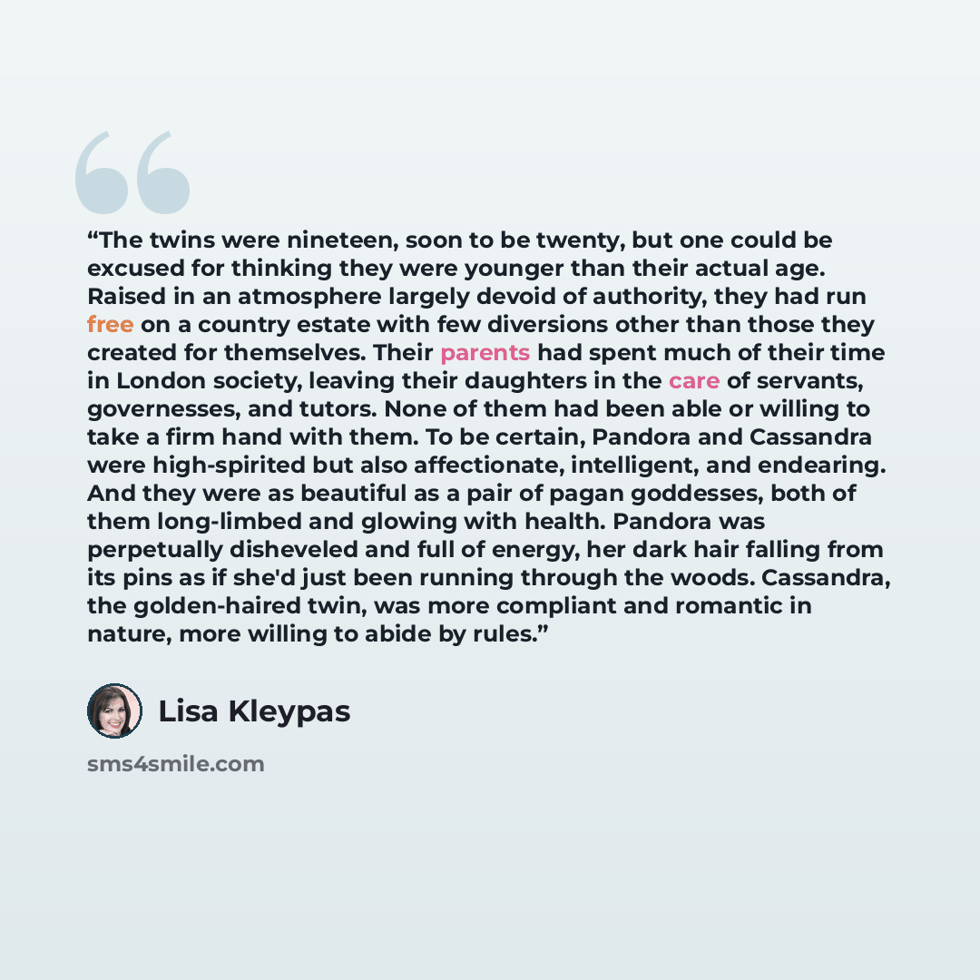 “The twins were nineteen, soon to be twenty, but one could be excused for thinking they were younger than their actual age. Raised in an atmosphere largely devoid of authority, they had run free on a country estate with few diversions other than those they created for themselves. Their parents had…” quote by Lisa Kleypas