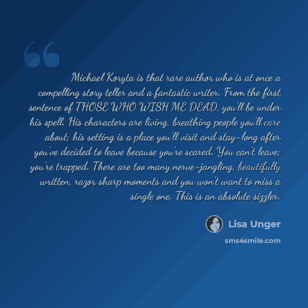 “Michael Koryta is that rare author who is at once a compelling story teller and a fantastic writer. From the first sentence of THOSE WHO WISH ME DEAD, you'll be under his spell. His characters are living, breathing people you'll care about; his setting is a place you'll visit and stay-long after…” quote by Lisa Unger