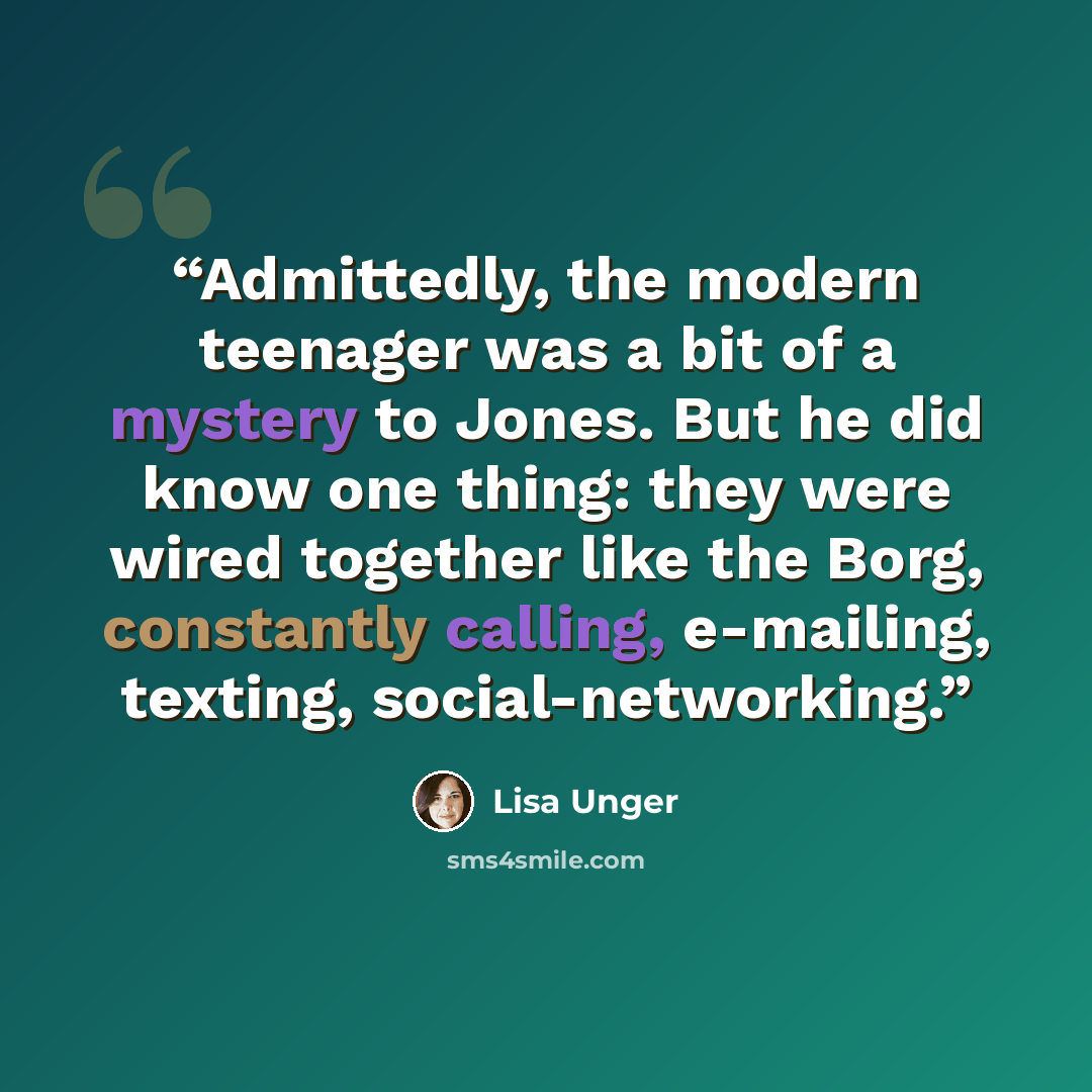 “Admittedly, the modern teenager was a bit of a mystery to Jones. But he did know one thing: they were wired together like the Borg, constantly calling, e-mailing, texting, social-networking.” quote by Lisa Unger