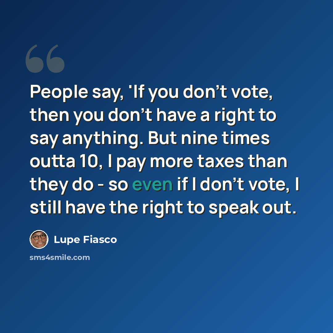 “People say, 'If you don't vote, then you don't have a right to say anything. But nine times outta 10, I pay more taxes than they do - so even if I don't vote, I still have the right to speak out.” quote by Lupe Fiasco