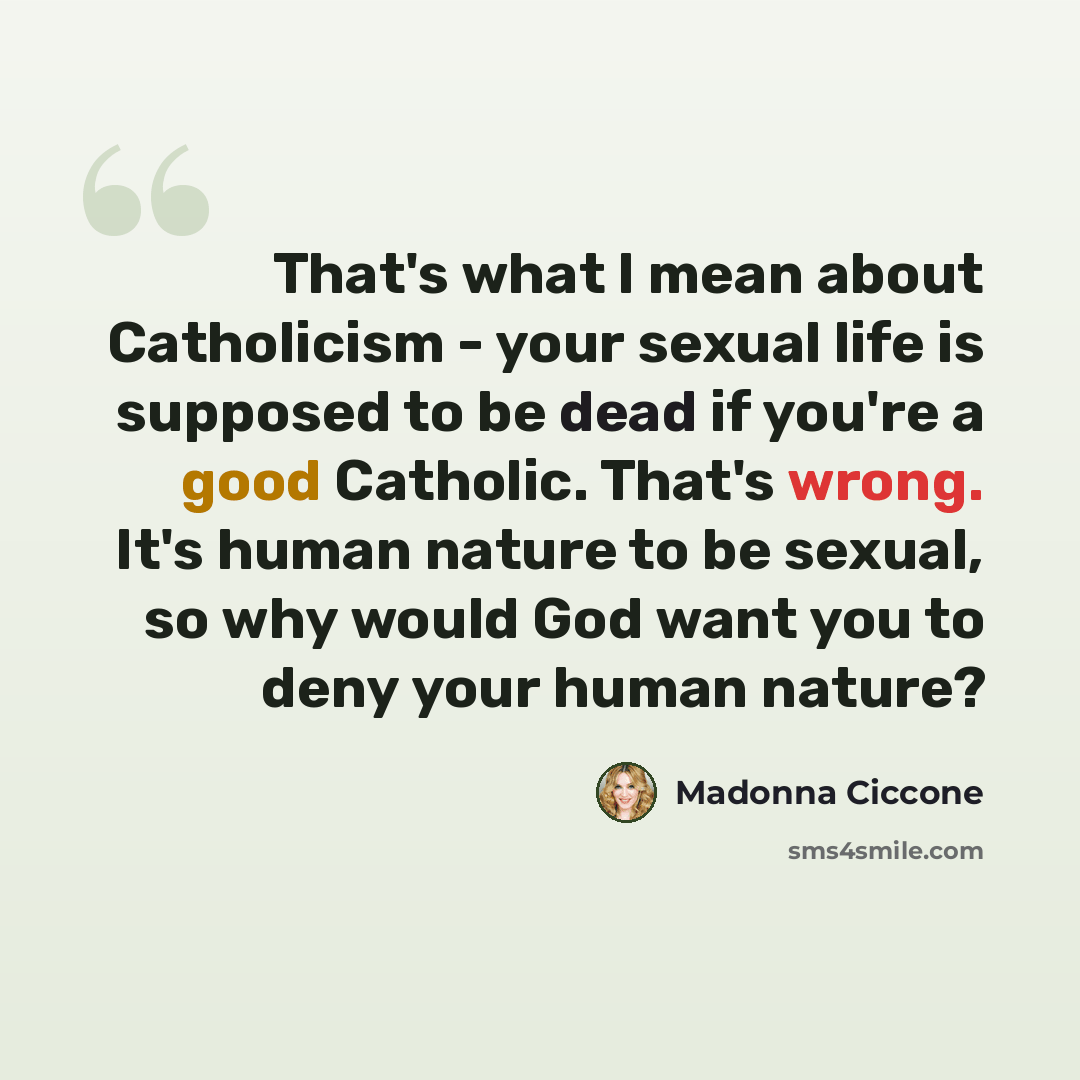 “That's what I mean about Catholicism - your sexual life is supposed to be dead if you're a good Catholic. That's wrong. It's human nature to be sexual, so why would God want you to deny your human nature?” quote by Madonna Ciccone