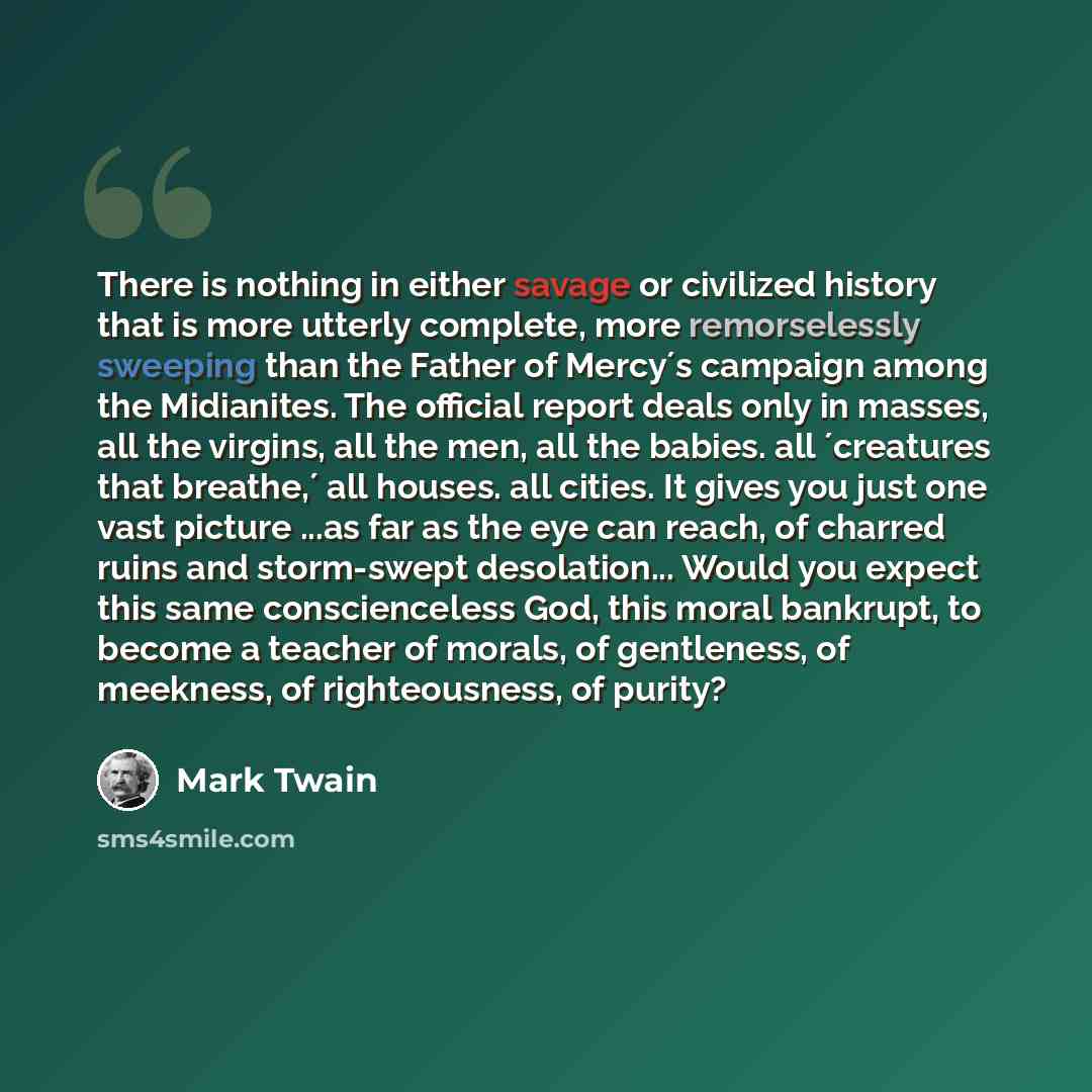 “There is nothing in either savage or civilized history that is more utterly complete, more remorselessly sweeping than the Father of Mercy´s campaign among the Midianites. The official report deals only in masses, all the virgins, all the men, all the babies. all ´creatures that breathe,´ all…” quote by Mark Twain