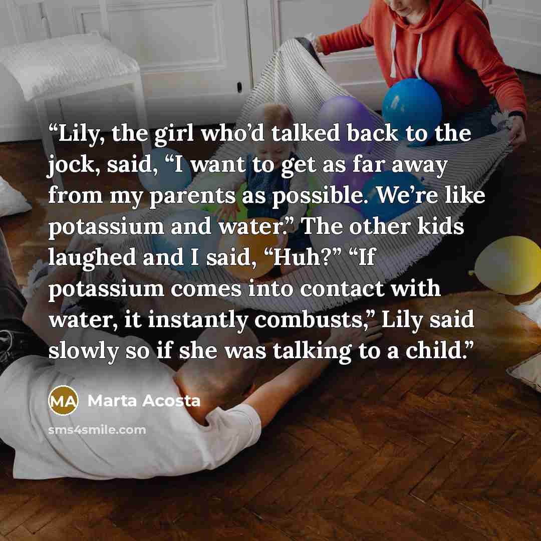 “Lily, the girl who’d talked back to the jock, said, “I want to get as far away from my parents as possible. We’re like potassium and water.” The other kids laughed and I said, “Huh?” “If potassium comes into contact with water, it instantly combusts,” Lily said slowly so if she was talking to a…” quote by Marta Acosta
