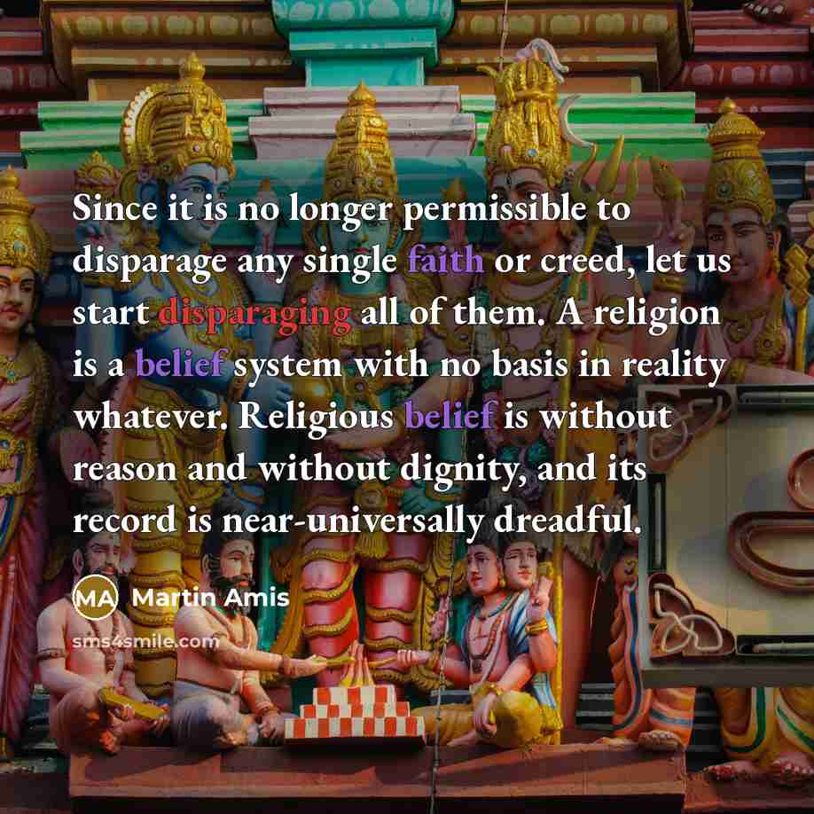 “Since it is no longer permissible to disparage any single faith or creed, let us start disparaging all of them. A religion is a belief system with no basis in reality whatever. Religious belief is without reason and without dignity, and its record is near-universally dreadful.” quote by Martin Amis