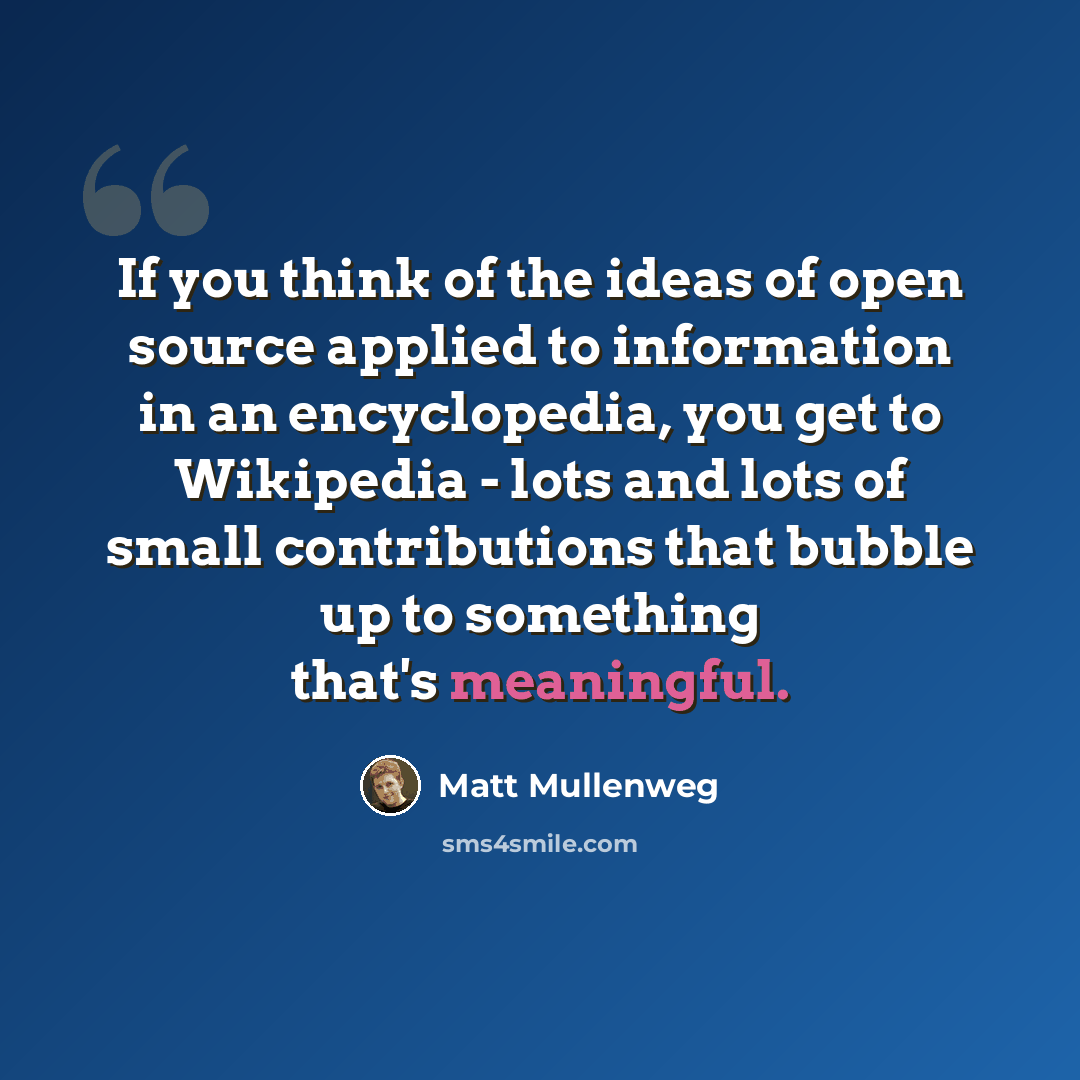 “If you think of the ideas of open source applied to information in an encyclopedia, you get to Wikipedia - lots and lots of small contributions that bubble up to something that's meaningful.” quote by Matt Mullenweg