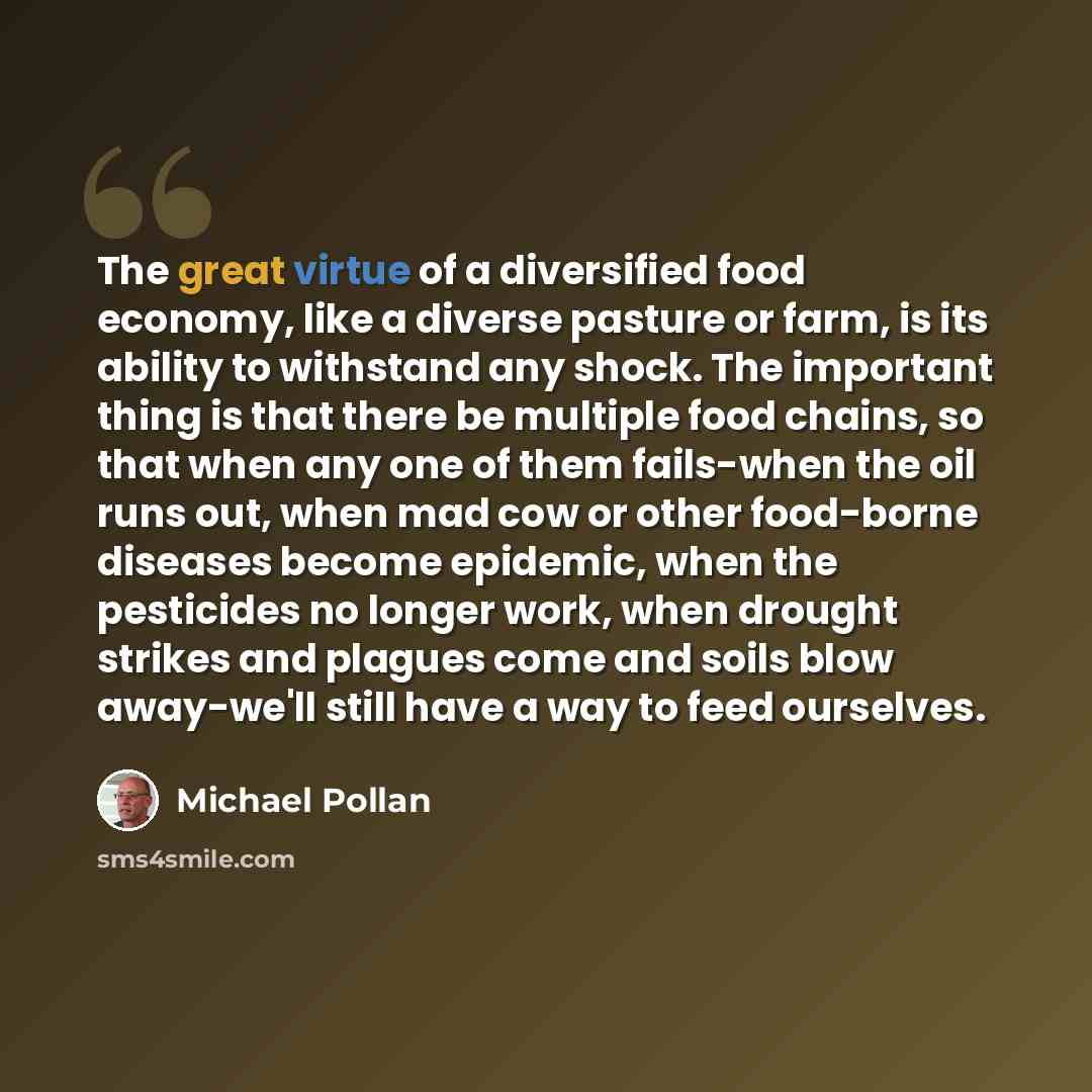 “The great virtue of a diversified food economy, like a diverse pasture or farm, is its ability to withstand any shock. The important thing is that there be multiple food chains, so that when any one of them fails-when the oil runs out, when mad cow or other food-borne diseases become epidemic…” quote by Michael Pollan