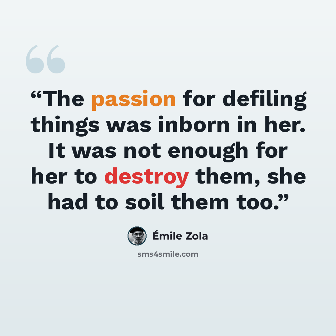 “The passion for defiling things was inborn in her. It was not enough for her to destroy them, she had to soil them too.” quote by Émile Zola