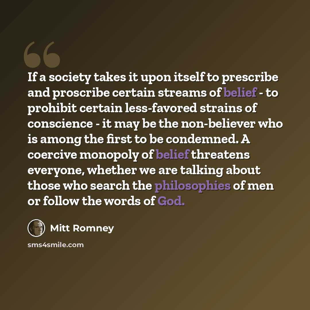 “If a society takes it upon itself to prescribe and proscribe certain streams of belief - to prohibit certain less-favored strains of conscience - it may be the non-believer who is among the first to be condemned. A coercive monopoly of belief threatens everyone, whether we are talking about those…” quote by Mitt Romney
